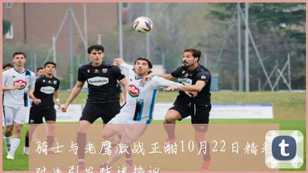 骑士与老鹰激战正酣10月22日精彩对决引发球迷热议