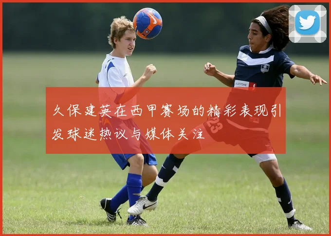 久保建英在西甲赛场的精彩表现引发球迷热议与媒体关注