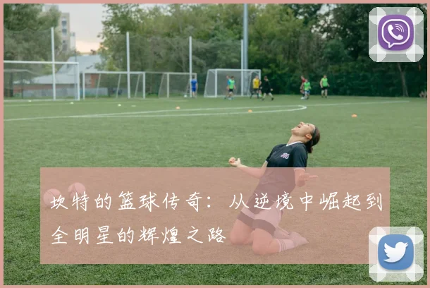 坎特的篮球传奇：从逆境中崛起到全明星的辉煌之路