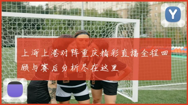 上海上港对阵重庆精彩直播全程回顾与赛后分析尽在这里