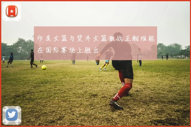 印度女篮与斐济女篮激战正酣谁能在国际赛场上胜出