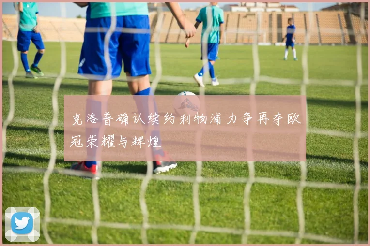 克洛普确认续约利物浦力争再夺欧冠荣耀与辉煌