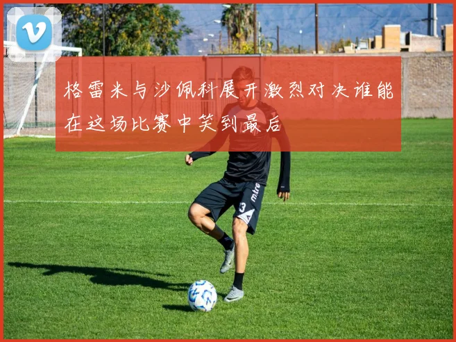 格雷米与沙佩科展开激烈对决谁能在这场比赛中笑到最后