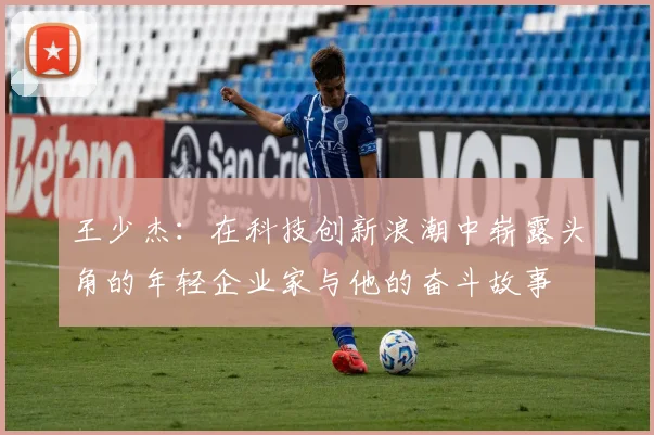 王少杰：在科技创新浪潮中崭露头角的年轻企业家与他的奋斗故事