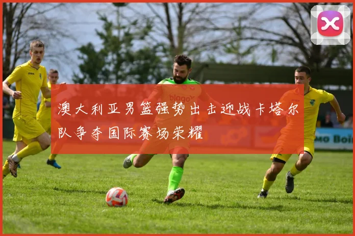 澳大利亚男篮强势出击迎战卡塔尔队争夺国际赛场荣耀
