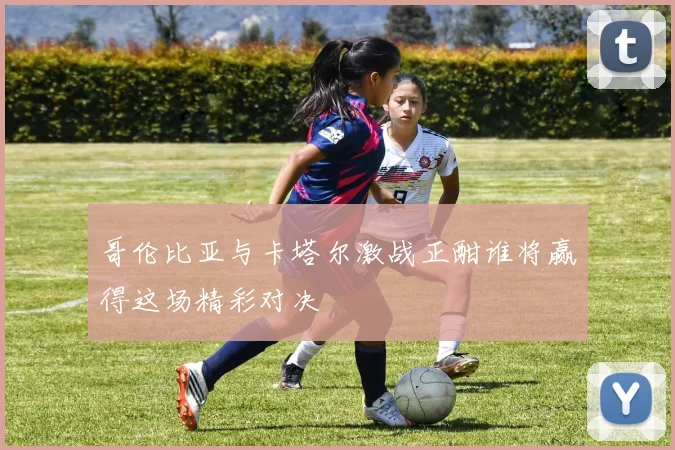 哥伦比亚与卡塔尔激战正酣谁将赢得这场精彩对决