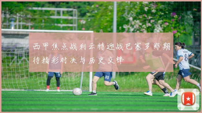 西甲焦点战利云特迎战巴塞罗那期待精彩对决与历史交锋