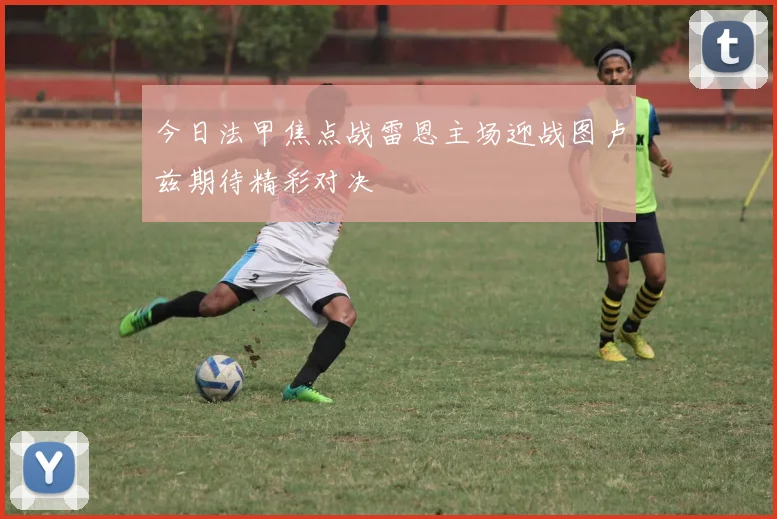 今日法甲焦点战雷恩主场迎战图卢兹期待精彩对决