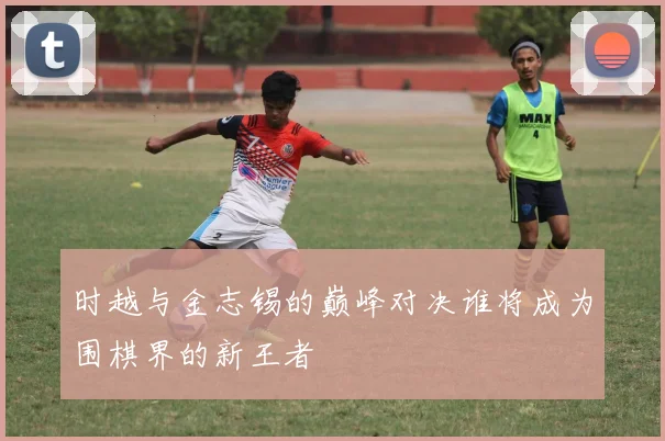 时越与金志锡的巅峰对决谁将成为围棋界的新王者