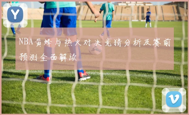 NBA黄蜂与热火对决竞猜分析及赛前预测全面解读