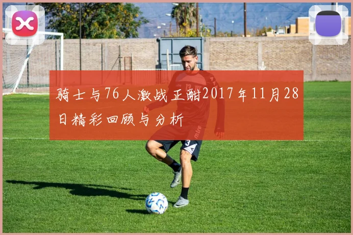 骑士与76人激战正酣2017年11月28日精彩回顾与分析