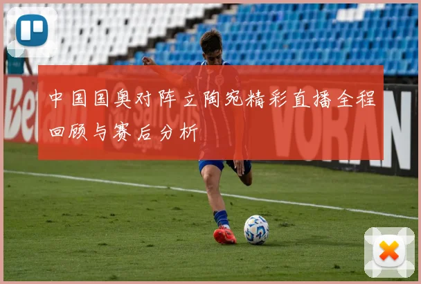 中国国奥对阵立陶宛精彩直播全程回顾与赛后分析