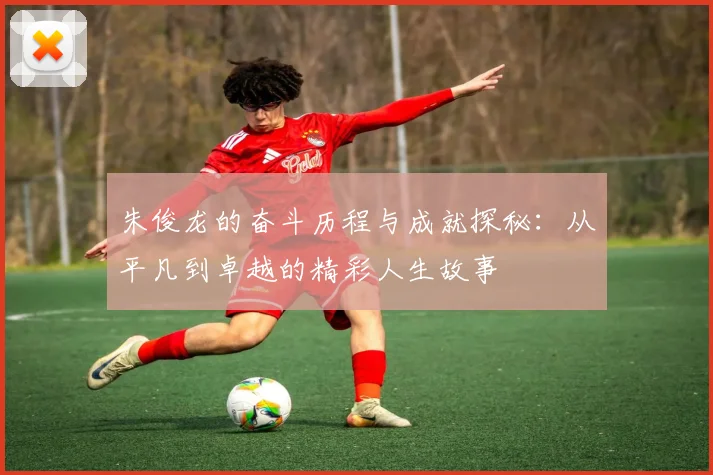 朱俊龙的奋斗历程与成就探秘：从平凡到卓越的精彩人生故事