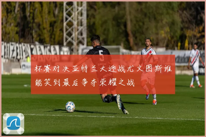 杯赛对决亚特兰大迎战尤文图斯谁能笑到最后争夺荣耀之战