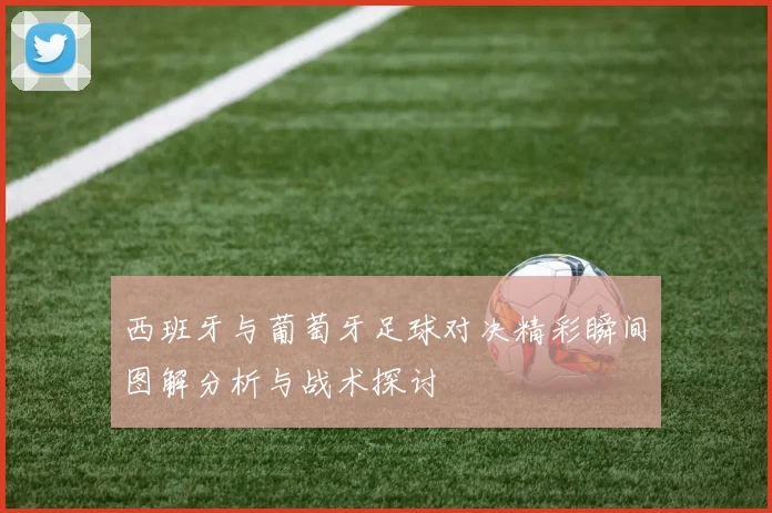 西班牙与葡萄牙足球对决精彩瞬间图解分析与战术探讨