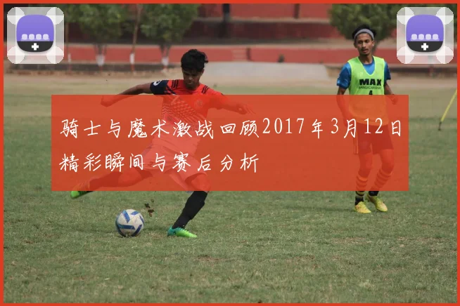 骑士与魔术激战回顾2017年3月12日精彩瞬间与赛后分析