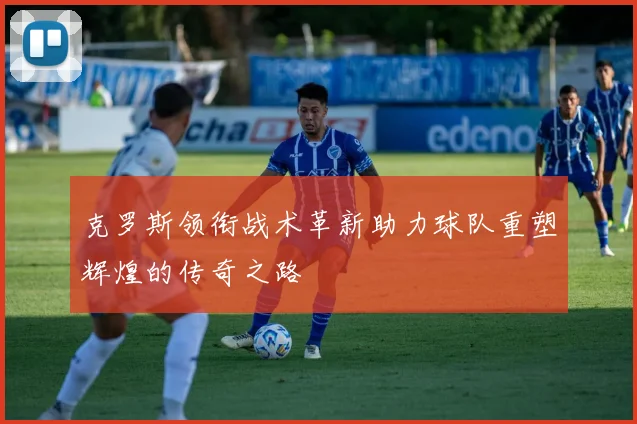 克罗斯领衔战术革新助力球队重塑辉煌的传奇之路