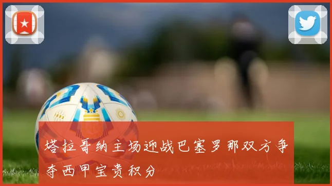 塔拉哥纳主场迎战巴塞罗那双方争夺西甲宝贵积分