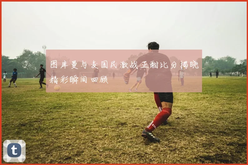 图库曼与麦国民激战正酣比分揭晓精彩瞬间回顾