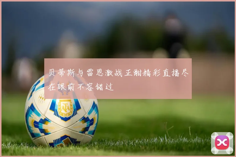 贝蒂斯与雷恩激战正酣精彩直播尽在眼前不容错过