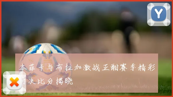 本菲卡与布拉加激战正酣赛季精彩对决比分揭晓