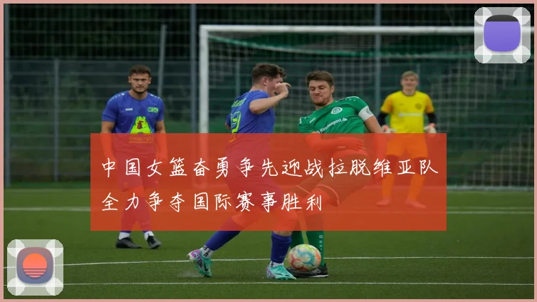 中国女篮奋勇争先迎战拉脱维亚队全力争夺国际赛事胜利