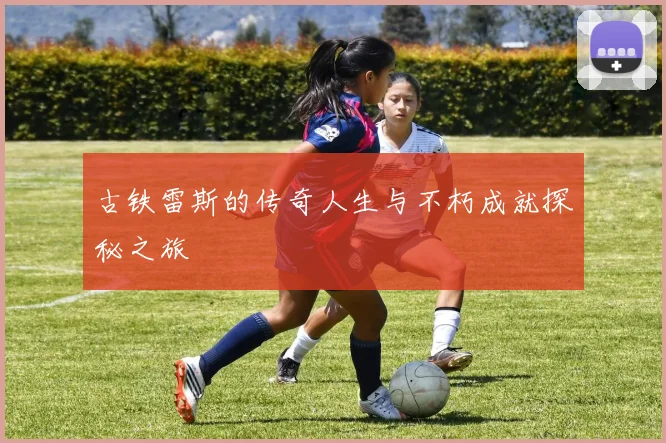 古铁雷斯的传奇人生与不朽成就探秘之旅