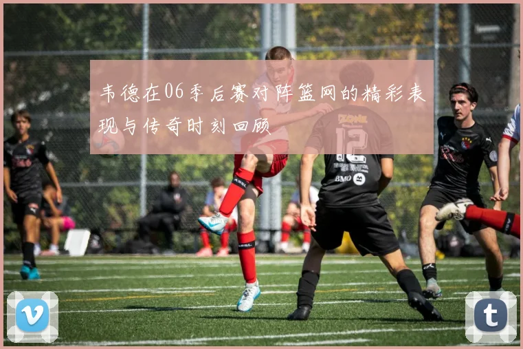 韦德在06季后赛对阵篮网的精彩表现与传奇时刻回顾