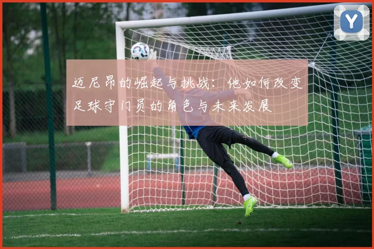 迈尼昂的崛起与挑战：他如何改变足球守门员的角色与未来发展