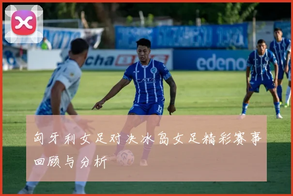 匈牙利女足对决冰岛女足精彩赛事回顾与分析
