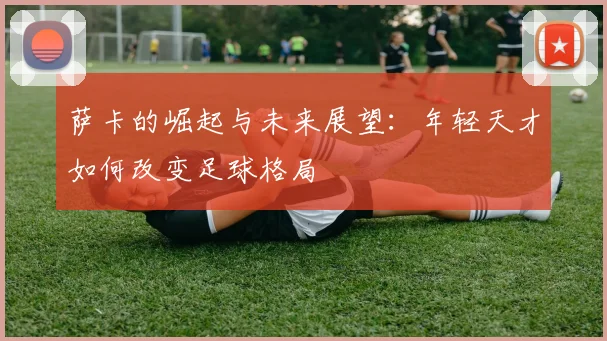 萨卡的崛起与未来展望：年轻天才如何改变足球格局