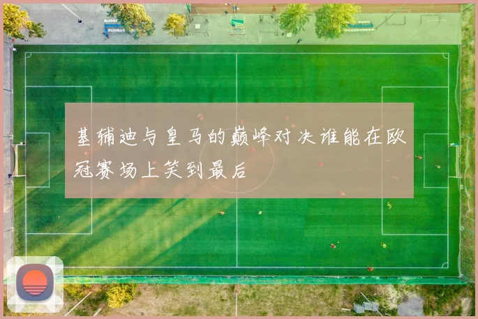 基辅迪与皇马的巅峰对决谁能在欧冠赛场上笑到最后