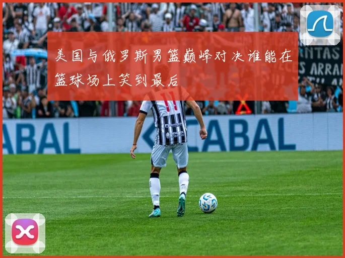 美国与俄罗斯男篮巅峰对决谁能在篮球场上笑到最后