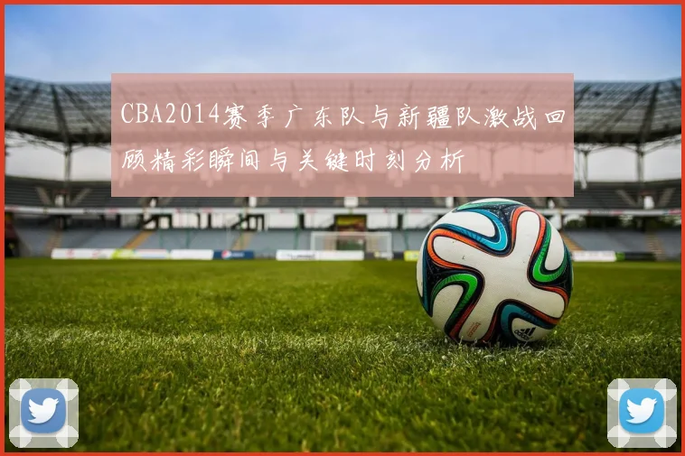 CBA2014赛季广东队与新疆队激战回顾精彩瞬间与关键时刻分析