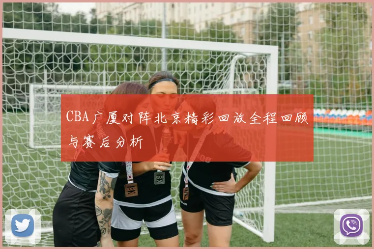 CBA广厦对阵北京精彩回放全程回顾与赛后分析