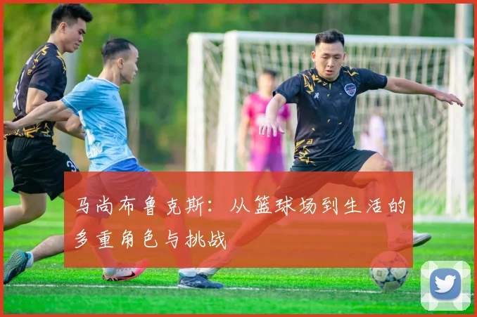 马尚布鲁克斯：从篮球场到生活的多重角色与挑战