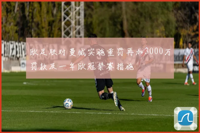 欧足联对曼城实施重罚再加3000万罚款及一年欧冠禁赛措施