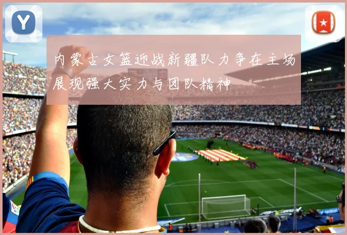 内蒙古女篮迎战新疆队力争在主场展现强大实力与团队精神