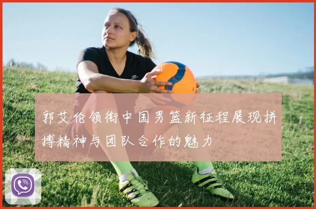 郭艾伦领衔中国男篮新征程展现拼搏精神与团队合作的魅力