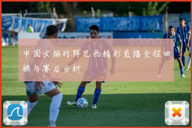 中国女排对阵巴西精彩直播全程回顾与赛后分析